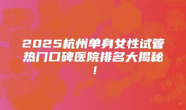 2025杭州单身女性试管热门口碑医院排名大揭秘！