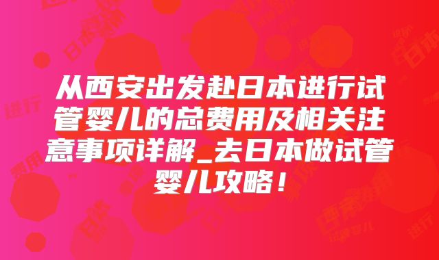 从西安出发赴日本进行试管婴儿的总费用及相关注意事项详解_去日本做试管婴儿攻略！