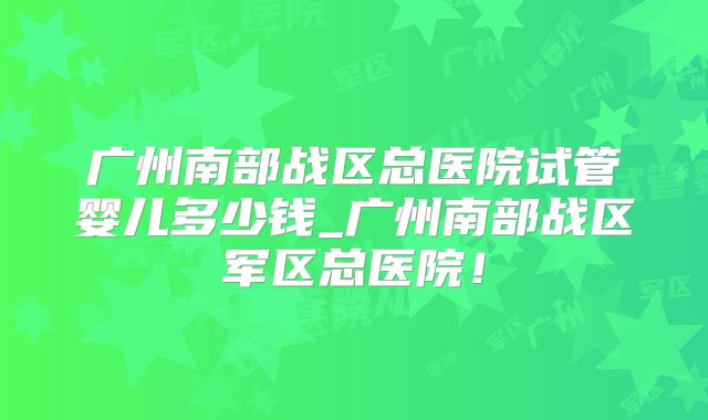 广州南部战区总医院试管婴儿多少钱_广州南部战区军区总医院！