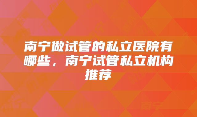 南宁做试管的私立医院有哪些,南宁试管私立机构推荐