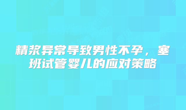 精浆异常导致男性不孕，塞班试管婴儿的应对策略​