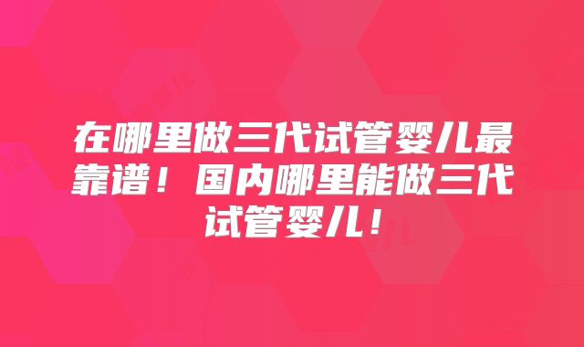 在哪里做三代试管婴儿最靠谱!国内哪里能做三代试管婴儿!