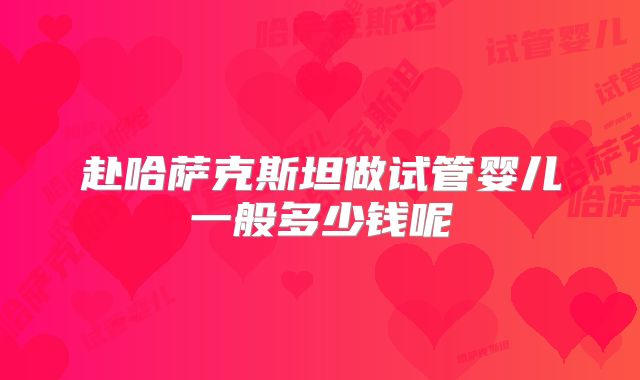 赴哈萨克斯坦做试管婴儿一般多少钱呢