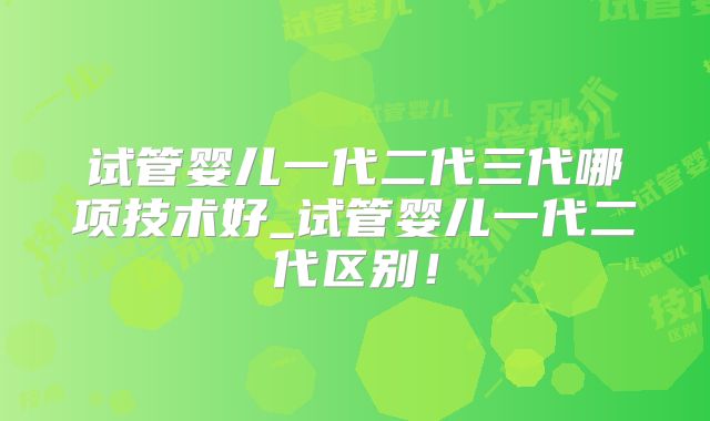 试管婴儿一代二代三代哪项技术好_试管婴儿一代二代区别！