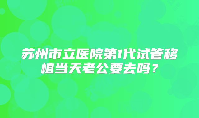 苏州市立医院第1代试管移植当天老公要去吗？