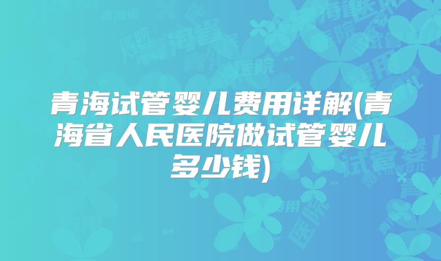 青海试管婴儿费用详解(青海省人民医院做试管婴儿多少钱)