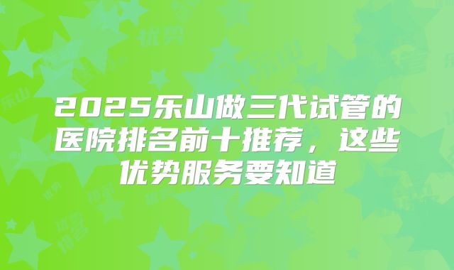 2025乐山做三代试管的医院排名前十推荐，这些优势服务要知道