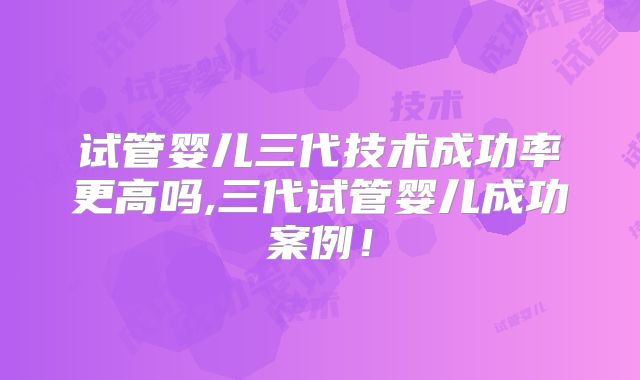 试管婴儿三代技术成功率更高吗,三代试管婴儿成功案例！
