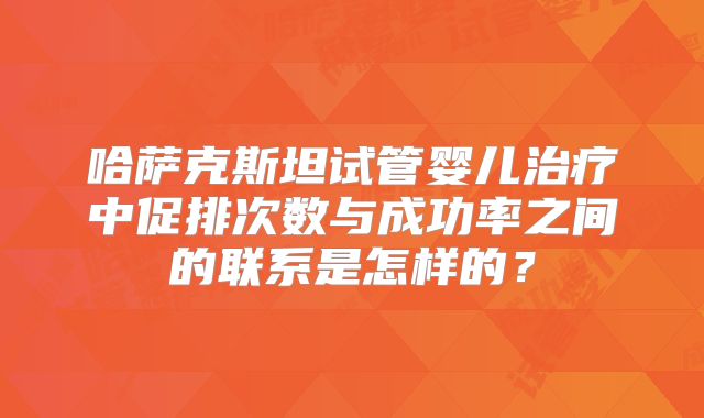 哈萨克斯坦试管婴儿治疗中促排次数与成功率之间的联系是怎样的?
