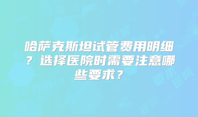 哈萨克斯坦试管费用明细？选择医院时需要注意哪些要求？
