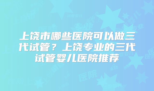 上饶市哪些医院可以做三代试管?上饶专业的三代试管婴儿医院推荐