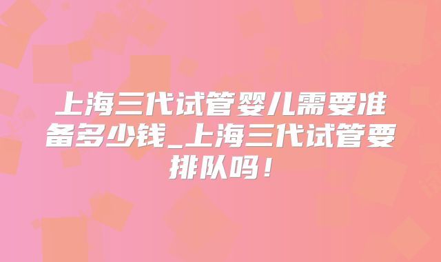 上海三代试管婴儿需要准备多少钱_上海三代试管要排队吗！
