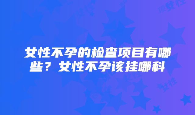 女性不孕的检查项目有哪些?女性不孕该挂哪科