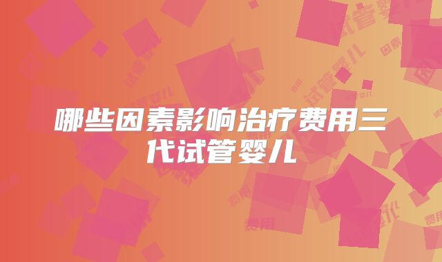 哪些因素影响治疗费用三代试管婴儿