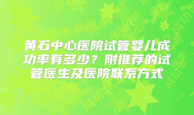 黄石中心医院试管婴儿成功率有多少?附推荐的试管医生及医院联系方式
