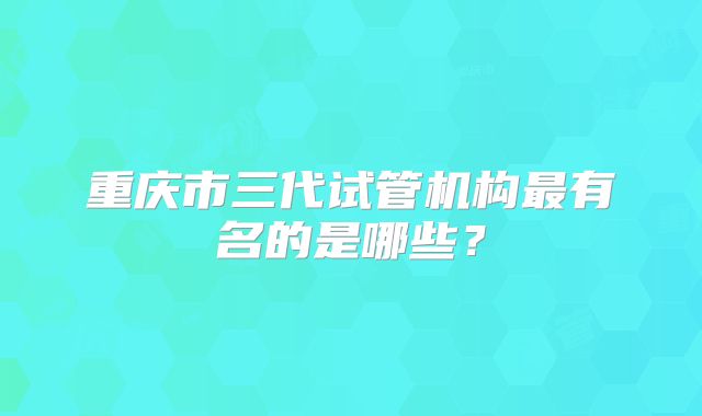 重庆市三代试管机构最有名的是哪些？