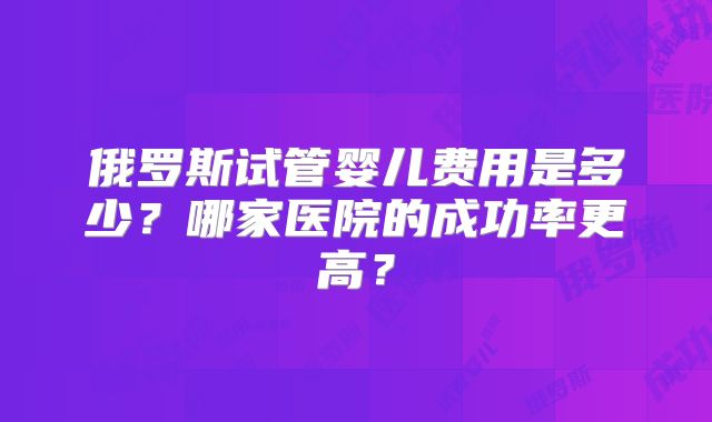 俄罗斯试管婴儿费用是多少？哪家医院的成功率更高？