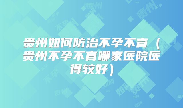 贵州如何防治不孕不育（贵州不孕不育哪家医院医得较好）