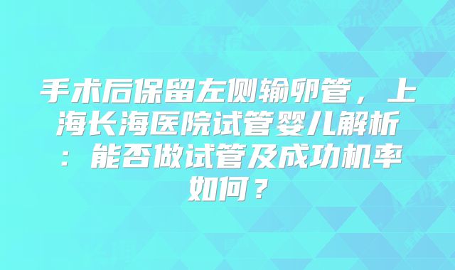 手术后保留左侧输卵管,上海长海医院试管婴儿解析:能否做试管及成功机率如何?