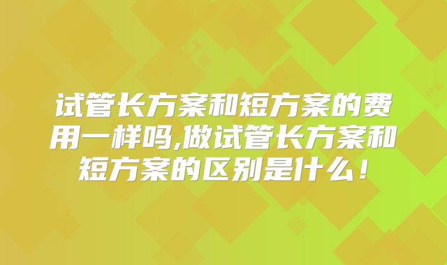 试管长方案和短方案的费用一样吗,做试管长方案和短方案的区别是什么!