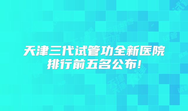 天津三代试管功全新医院排行前五名公布!