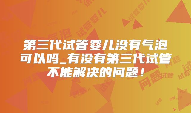第三代试管婴儿没有气泡可以吗_有没有第三代试管不能解决的问题!