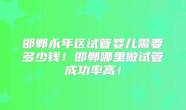邯郸永年区试管婴儿需要多少钱!邯郸哪里做试管成功率高!