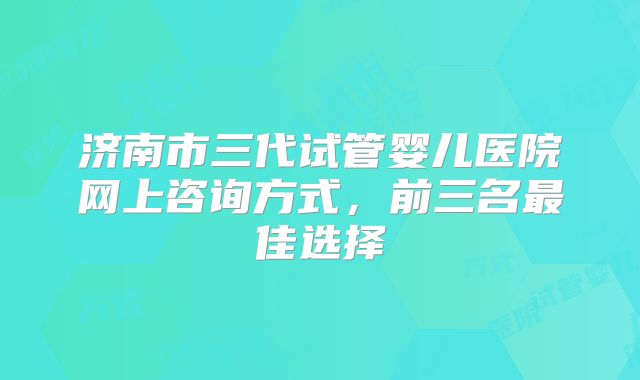 济南市三代试管婴儿医院网上咨询方式，前三名最佳选择