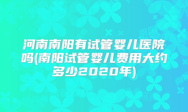 河南南阳有试管婴儿医院吗(南阳试管婴儿费用大约多少2020年)