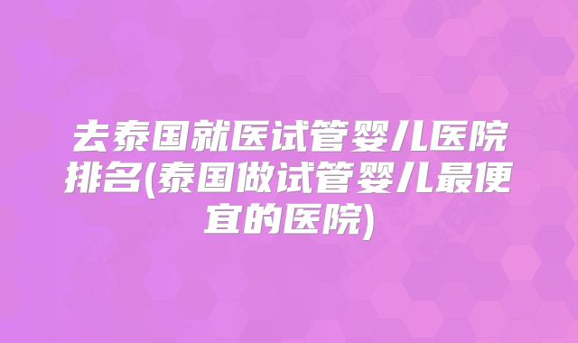 去泰国就医试管婴儿医院排名(泰国做试管婴儿最便宜的医院)