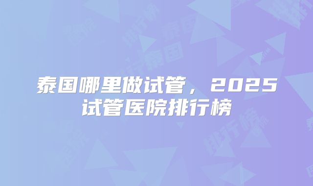 泰国哪里做试管，2025试管医院排行榜