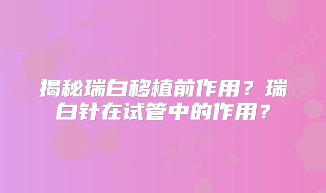 揭秘瑞白移植前作用？瑞白针在试管中的作用？