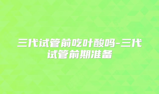 三代试管前吃叶酸吗-三代试管前期准备