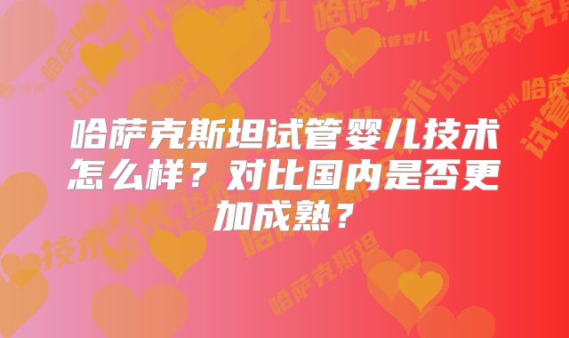 哈萨克斯坦试管婴儿技术怎么样？对比国内是否更加成熟？