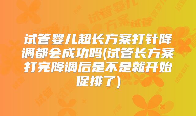 试管婴儿超长方案打针降调都会成功吗(试管长方案打完降调后是不是就开始促排了)