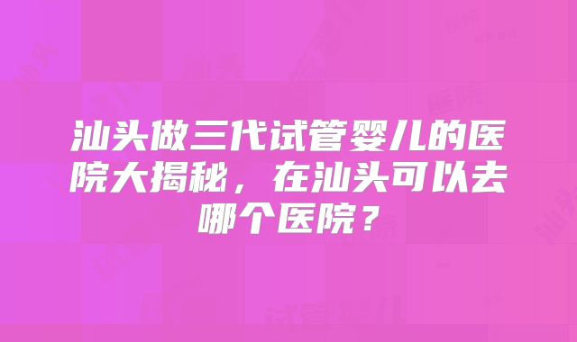汕头做三代试管婴儿的医院大揭秘，在汕头可以去哪个医院？
