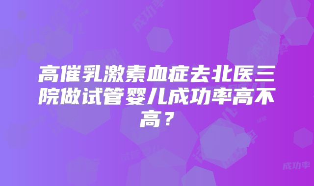 高催乳激素血症去北医三院做试管婴儿成功率高不高?