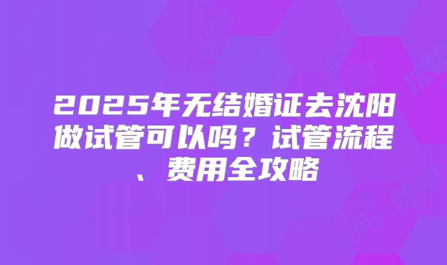 2025年无结婚证去沈阳做试管可以吗？试管流程、费用全攻略