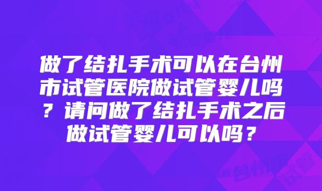 做了结扎手术可以在台州市试管医院做试管婴儿吗？请问做了结扎手术之后做试管婴儿可以吗？