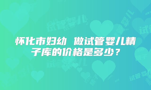 怀化市妇幼 做试管婴儿精子库的价格是多少？