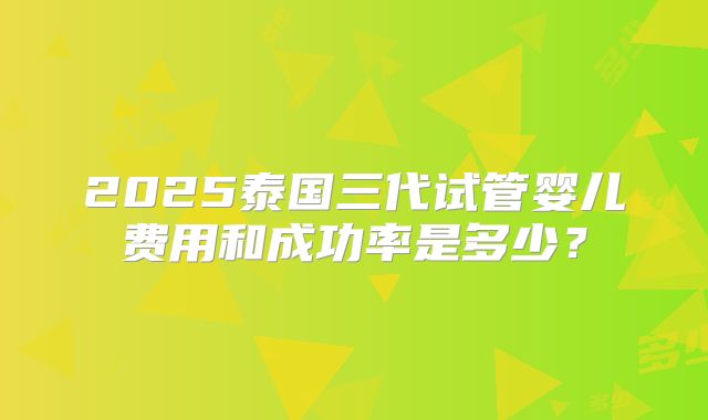 2025泰国三代试管婴儿费用和成功率是多少？