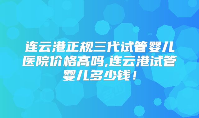 连云港正规三代试管婴儿医院价格高吗,连云港试管婴儿多少钱！