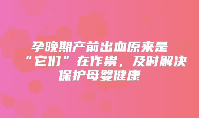 孕晚期产前出血原来是“它们”在作祟,及时解决保护母婴健康