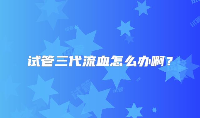 试管三代流血怎么办啊？