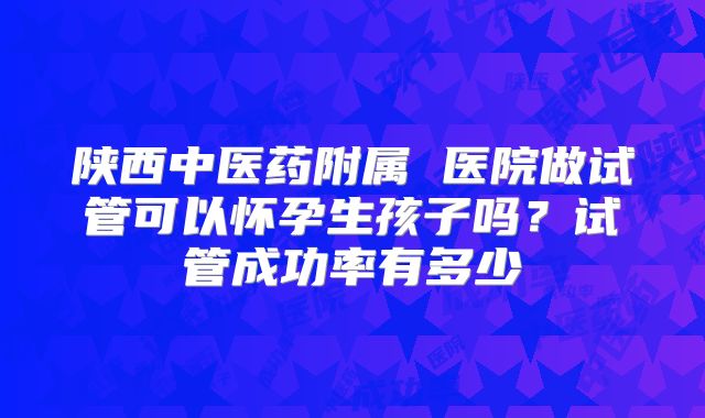 陕西中医药附属 医院做试管可以怀孕生孩子吗?试管成功率有多少
