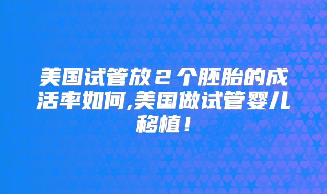 美国试管放２个胚胎的成活率如何,美国做试管婴儿移植！
