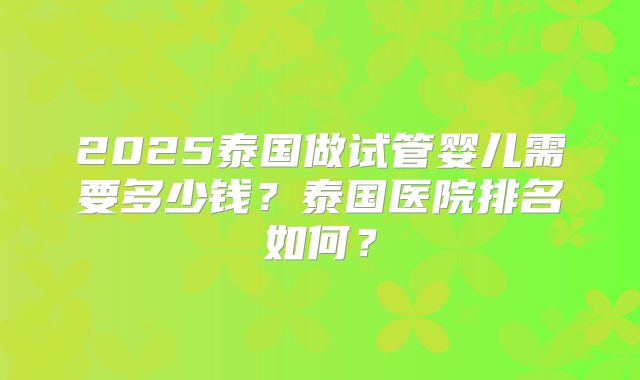 2025泰国做试管婴儿需要多少钱?泰国医院排名如何?
