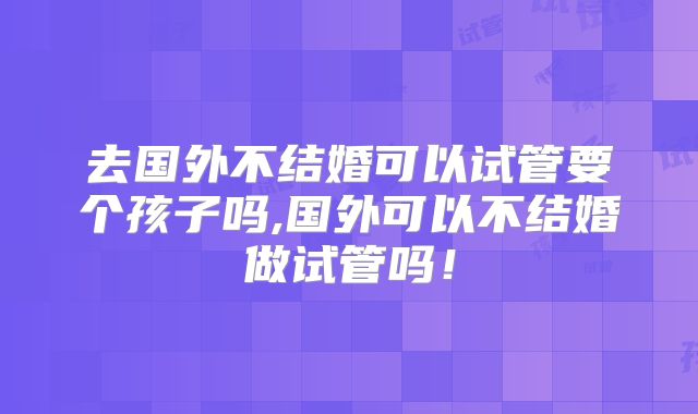 去国外不结婚可以试管要个孩子吗,国外可以不结婚做试管吗！