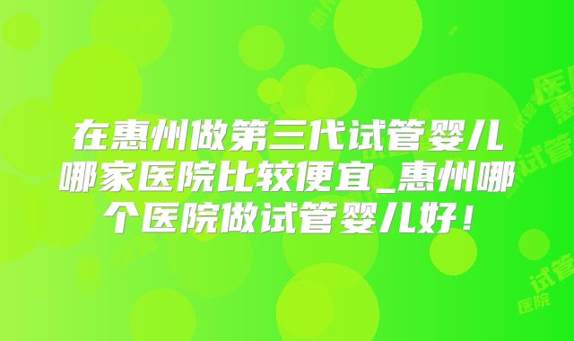 在惠州做第三代试管婴儿哪家医院比较便宜_惠州哪个医院做试管婴儿好！