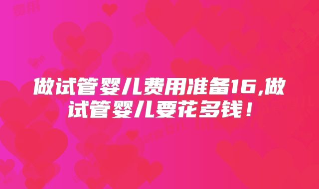 做试管婴儿费用准备16,做试管婴儿要花多钱!